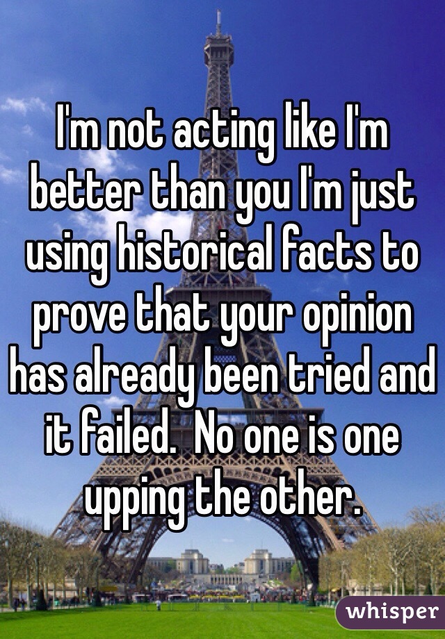 I'm not acting like I'm better than you I'm just using historical facts to prove that your opinion has already been tried and it failed.  No one is one upping the other.