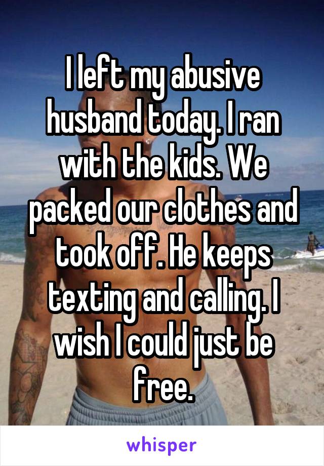 I left my abusive husband today. I ran with the kids. We packed our clothes and took off. He keeps texting and calling. I wish I could just be free.
