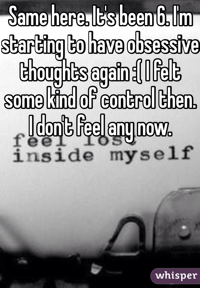 Same here. It's been 6. I'm starting to have obsessive thoughts again :( I felt some kind of control then. I don't feel any now. 