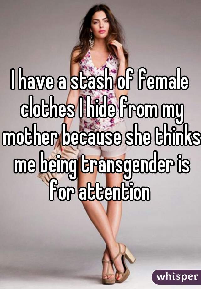 I have a stash of female clothes I hide from my mother because she thinks me being transgender is for attention 