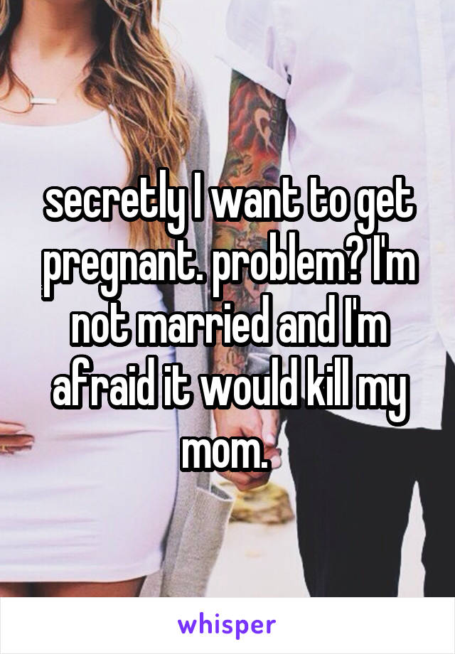 secretly I want to get pregnant. problem? I'm not married and I'm afraid it would kill my mom. 