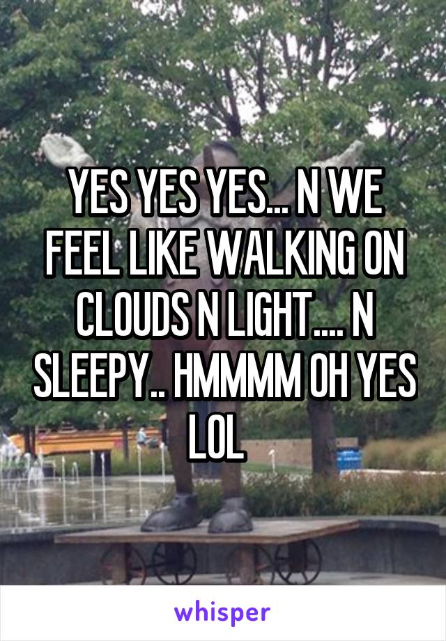 YES YES YES... N WE FEEL LIKE WALKING ON CLOUDS N LIGHT.... N SLEEPY.. HMMMM OH YES LOL  