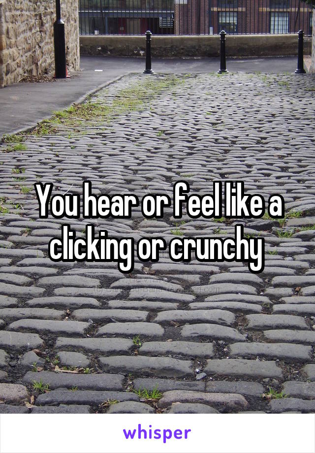 You hear or feel like a clicking or crunchy 