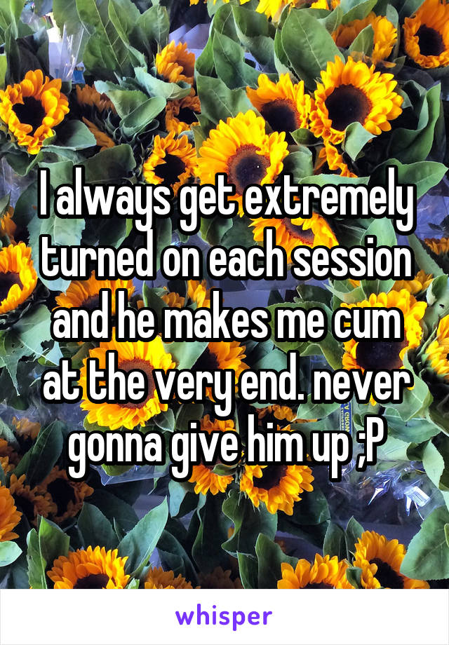 I always get extremely turned on each session and he makes me cum at the very end. never gonna give him up ;P
