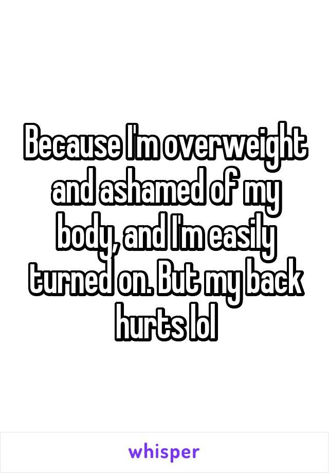 Because I'm overweight and ashamed of my body, and I'm easily turned on. But my back hurts lol