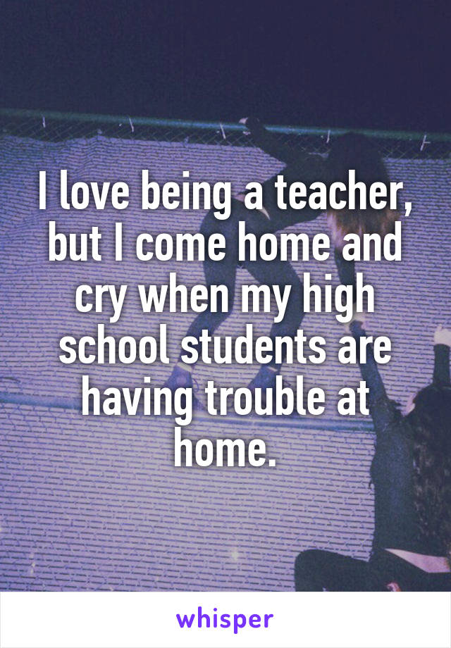 I love being a teacher, but I come home and cry when my high school students are having trouble at home.