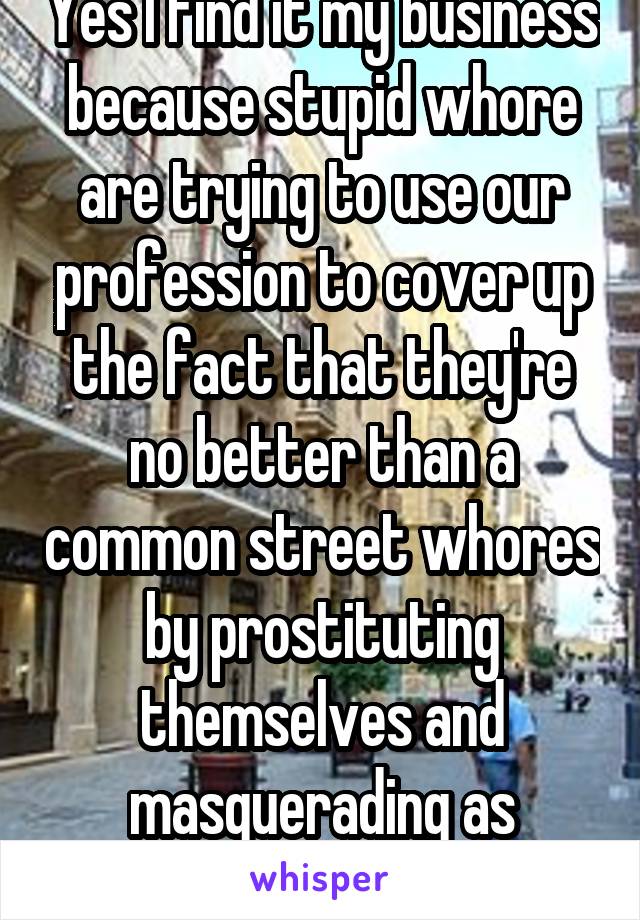 Yes I find it my business because stupid whore are trying to use our profession to cover up the fact that they're no better than a common street whores by prostituting themselves and masquerading as professionals