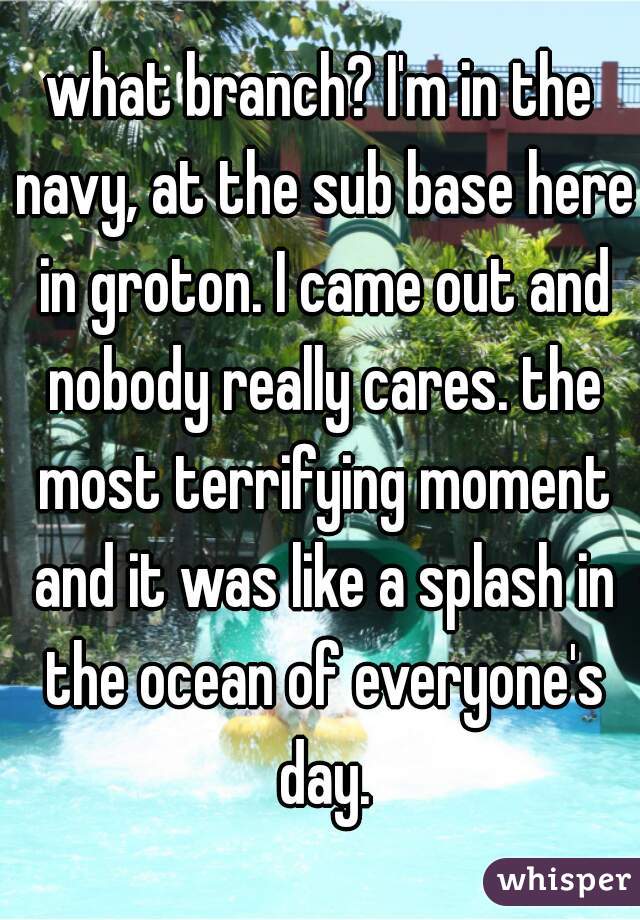 what branch? I'm in the navy, at the sub base here in groton. I came out and nobody really cares. the most terrifying moment and it was like a splash in the ocean of everyone's day.