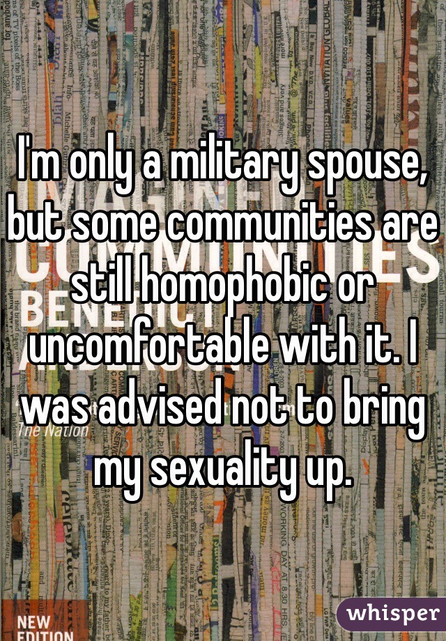 I'm only a military spouse, but some communities are still homophobic or uncomfortable with it. I was advised not to bring my sexuality up.