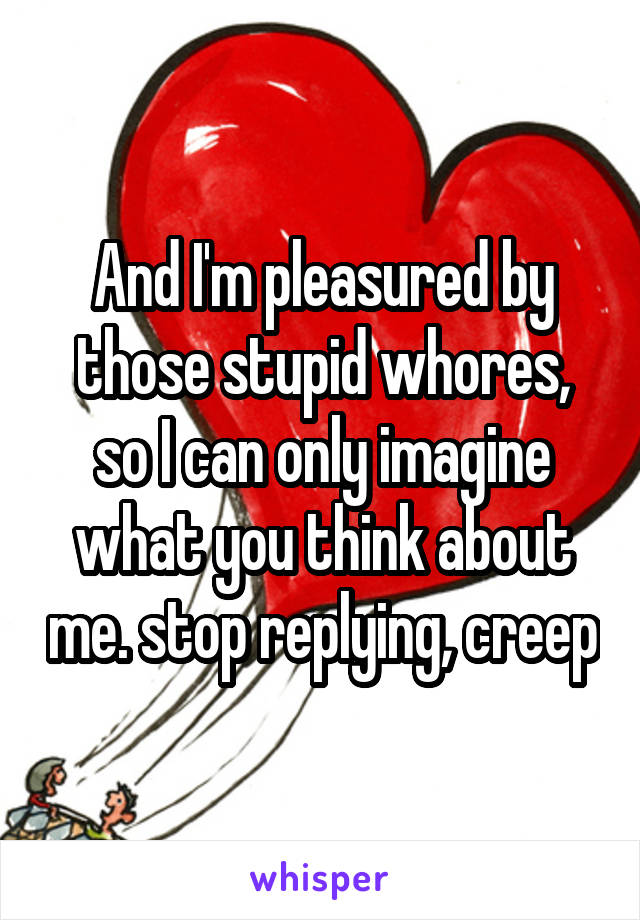 And I'm pleasured by those stupid whores, so I can only imagine what you think about me. stop replying, creep