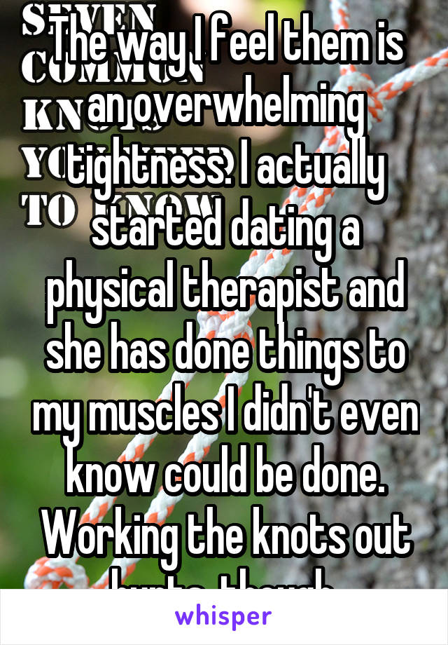 The way I feel them is an overwhelming tightness. I actually started dating a physical therapist and she has done things to my muscles I didn't even know could be done. Working the knots out hurts, though.