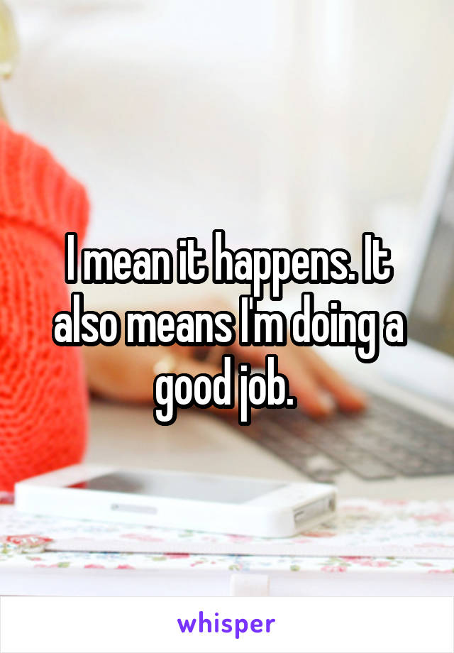 I mean it happens. It also means I'm doing a good job. 