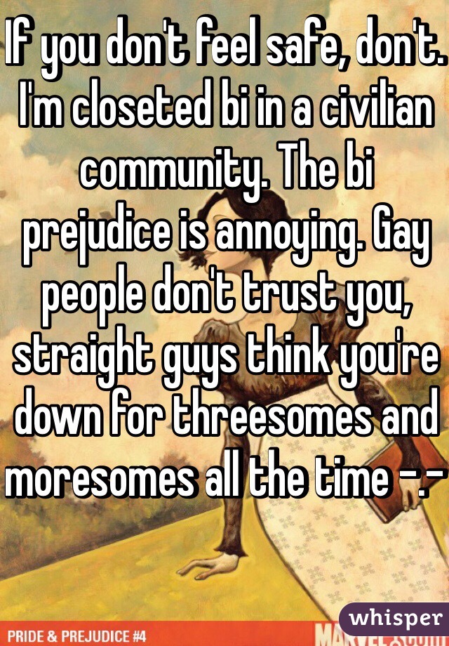 If you don't feel safe, don't. I'm closeted bi in a civilian community. The bi prejudice is annoying. Gay people don't trust you, straight guys think you're down for threesomes and moresomes all the time -.- 