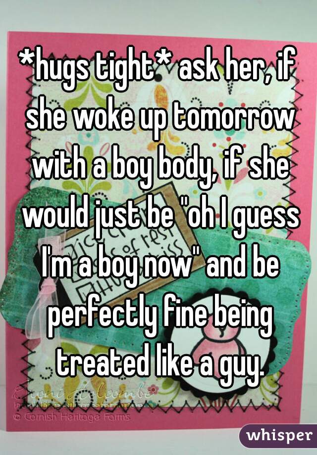 *hugs tight* ask her, if she woke up tomorrow with a boy body, if she would just be "oh I guess I'm a boy now" and be perfectly fine being treated like a guy.