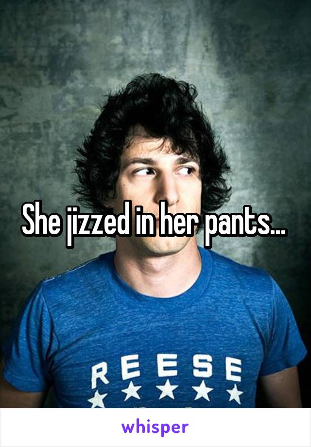 She jizzed in her pants... 
