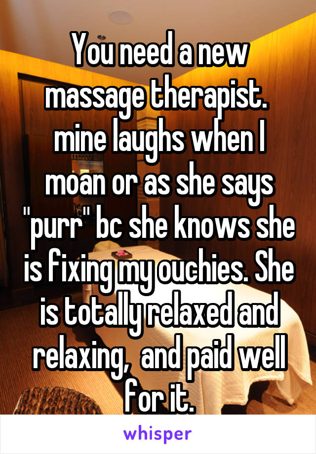 You need a new massage therapist.  mine laughs when I moan or as she says "purr" bc she knows she is fixing my ouchies. She is totally relaxed and relaxing,  and paid well for it.