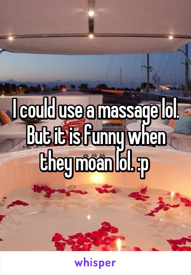 I could use a massage lol. But it is funny when they moan lol. :p 