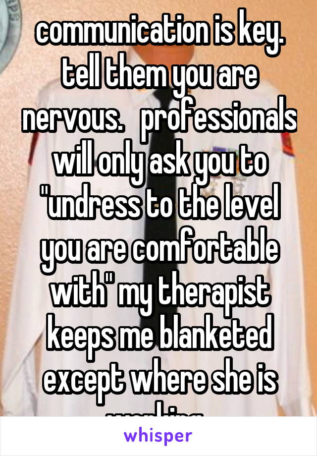 communication is key. tell them you are nervous.   professionals will only ask you to "undress to the level you are comfortable with" my therapist keeps me blanketed except where she is working. 