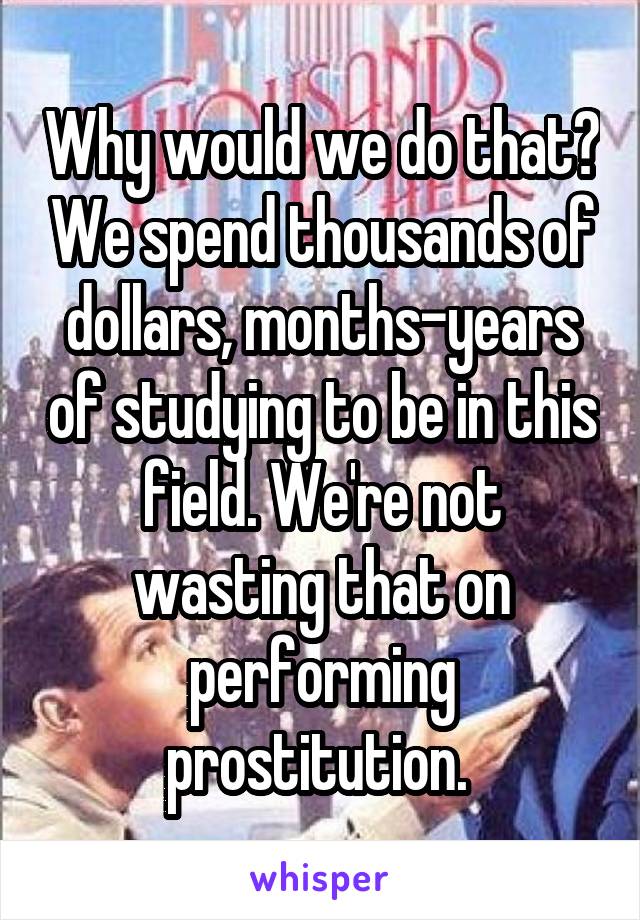 Why would we do that? We spend thousands of dollars, months-years of studying to be in this field. We're not wasting that on performing prostitution. 