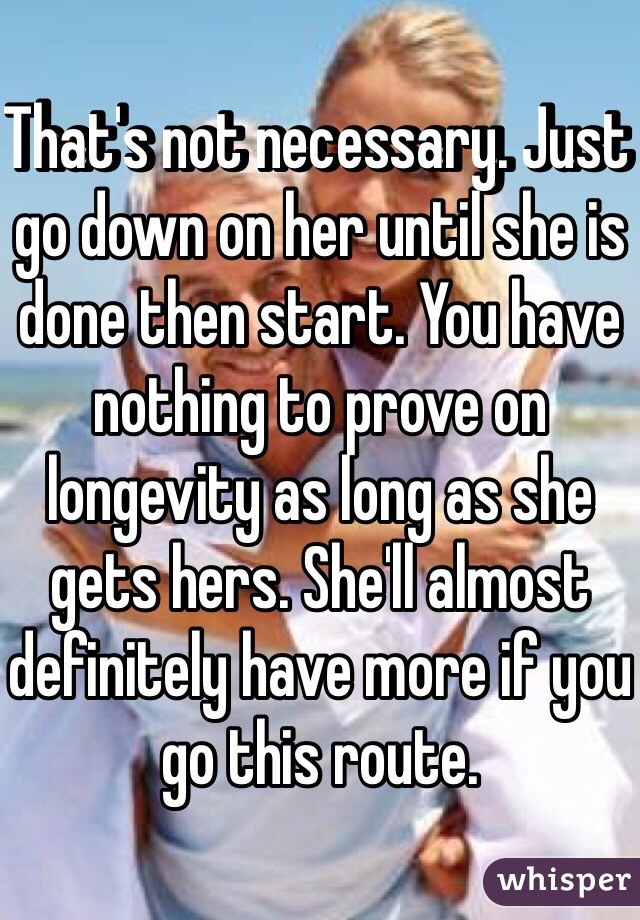 That's not necessary. Just go down on her until she is done then start. You have nothing to prove on longevity as long as she gets hers. She'll almost definitely have more if you go this route.