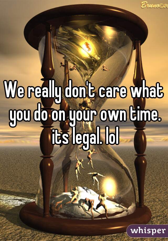 We really don't care what you do on your own time. its legal. lol