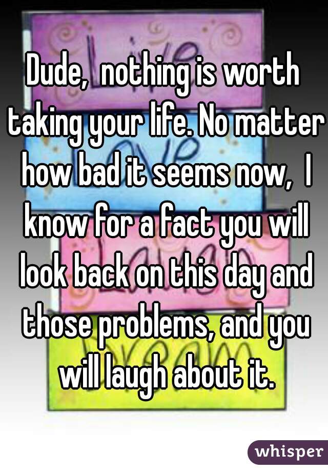 Dude,  nothing is worth taking your life. No matter how bad it seems now,  I know for a fact you will look back on this day and those problems, and you will laugh about it.
