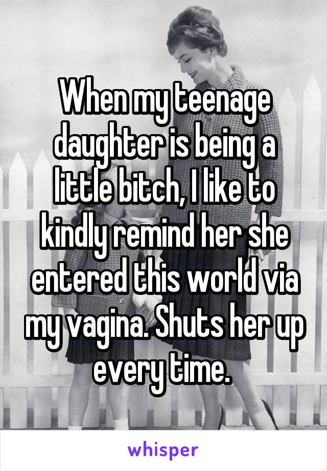 When my teenage daughter is being a little bitch, I like to kindly remind her she entered this world via my vagina. Shuts her up every time. 