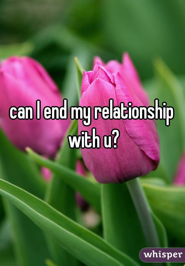 can I end my relationship with u?