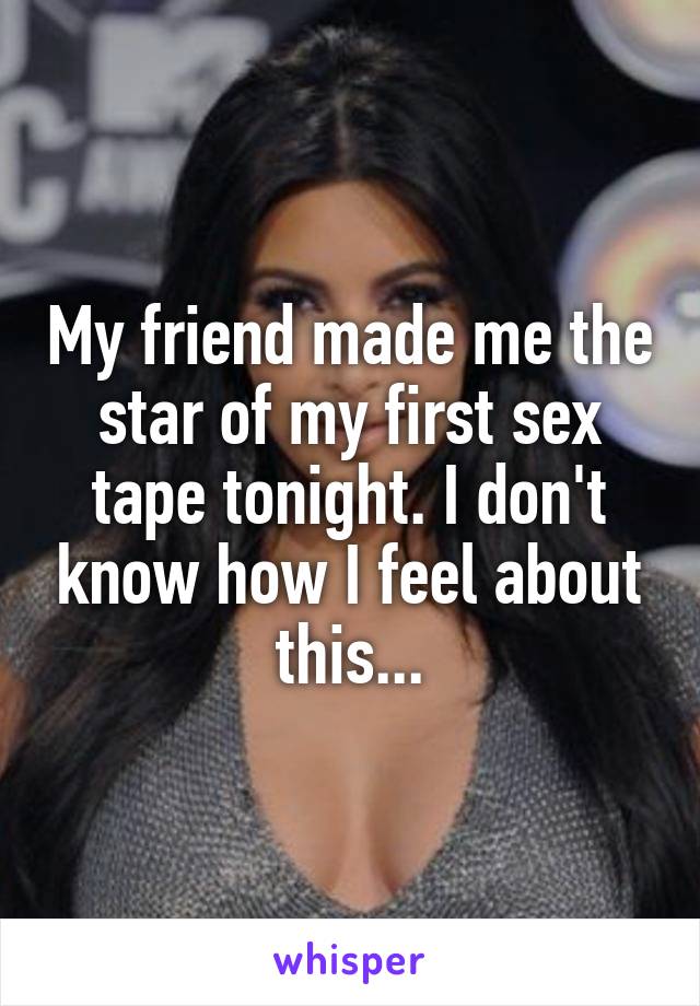 My friend made me the star of my first sex tape tonight. I don't know how I feel about this...