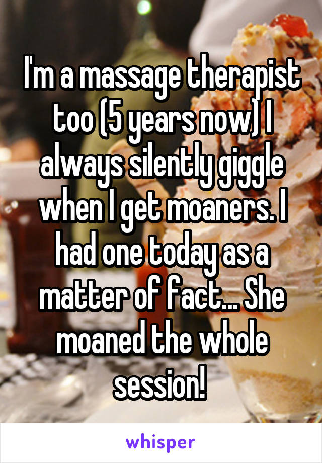 I'm a massage therapist too (5 years now) I always silently giggle when I get moaners. I had one today as a matter of fact... She moaned the whole session! 