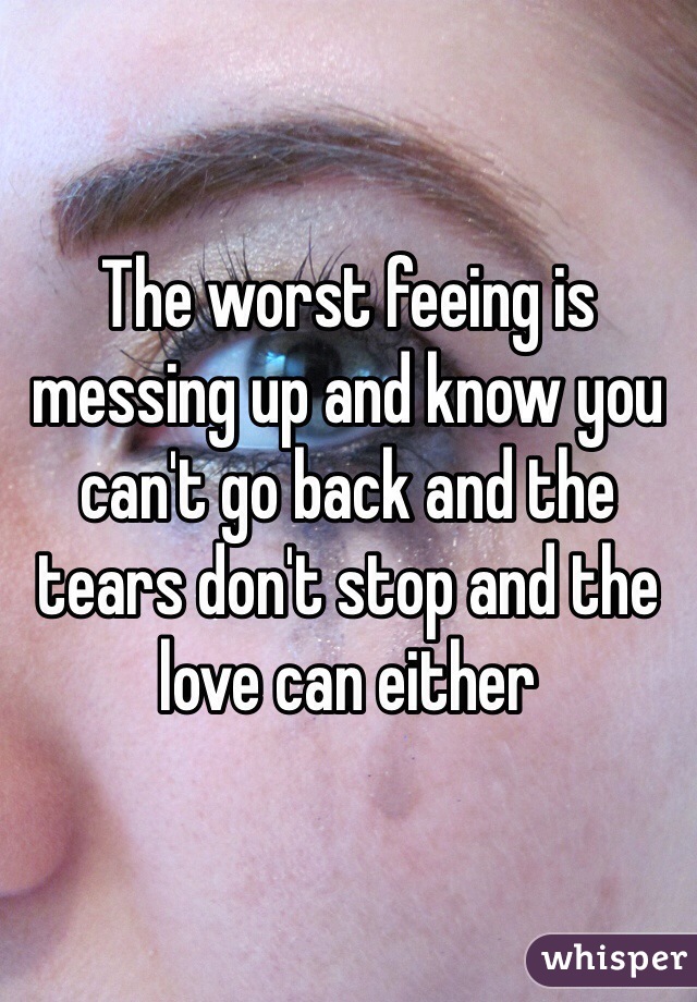 The worst feeing is messing up and know you can't go back and the tears don't stop and the love can either 