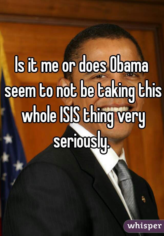 Is it me or does Obama seem to not be taking this whole ISIS thing very seriously. 