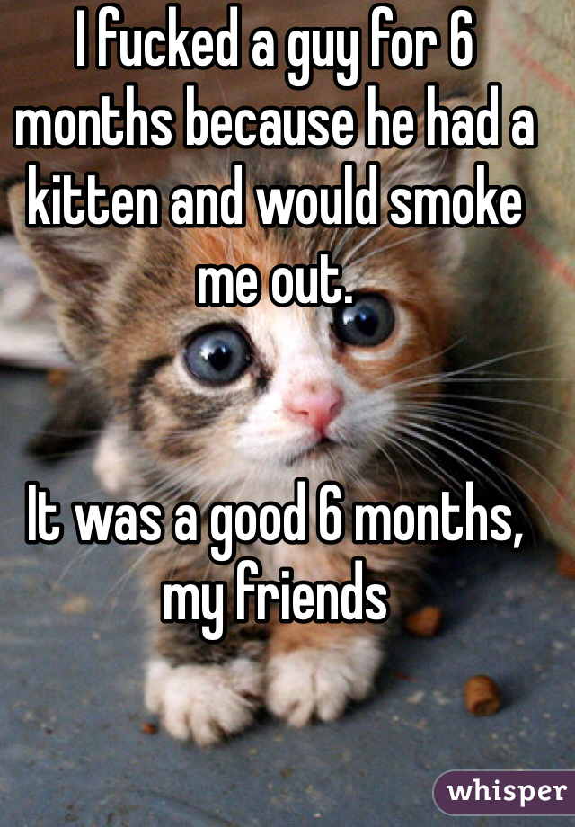 I fucked a guy for 6 months because he had a kitten and would smoke me out. 


It was a good 6 months, my friends 