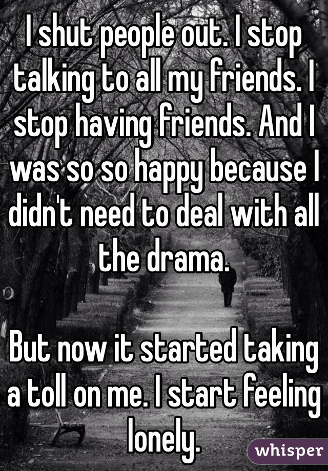 I shut people out. I stop talking to all my friends. I stop having friends. And I was so so happy because I didn't need to deal with all the drama.

But now it started taking a toll on me. I start feeling lonely.