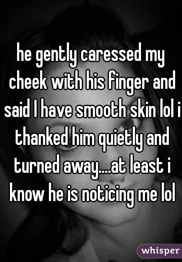 he gently caressed my cheek with his finger and said I have smooth skin lol i thanked him quietly and turned away....at least i know he is noticing me lol