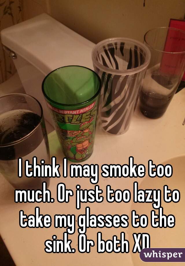 I think I may smoke too much. Or just too lazy to take my glasses to the sink. Or both XD