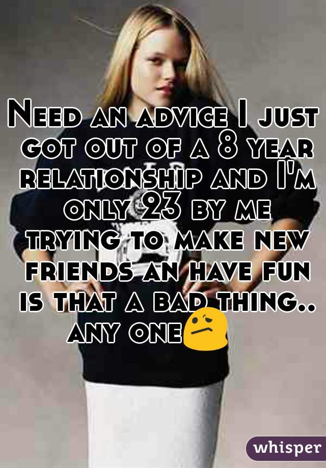 Need an advice I just got out of a 8 year relationship and I'm only 23 by me trying to make new friends an have fun is that a bad thing.. any one😕     