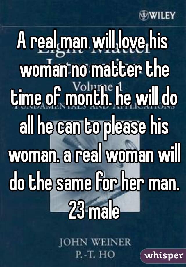 A real man will love his woman no matter the time of month. he will do all he can to please his woman. a real woman will do the same for her man. 23 male