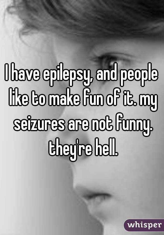 I have epilepsy, and people like to make fun of it. my seizures are not funny. they're hell.