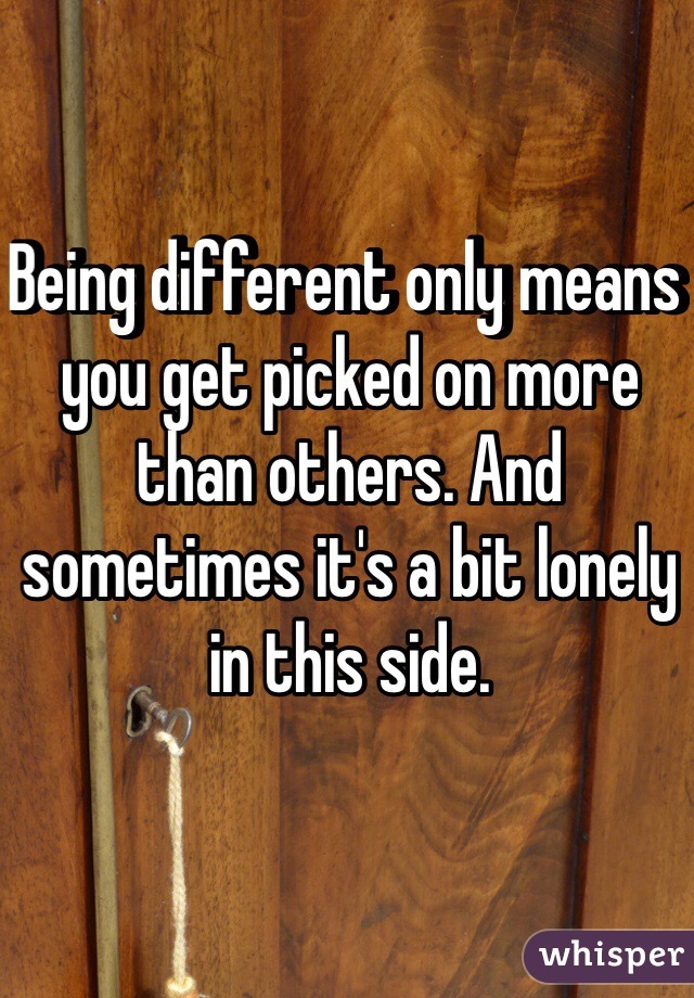 Being different only means you get picked on more than others. And sometimes it's a bit lonely in this side. 