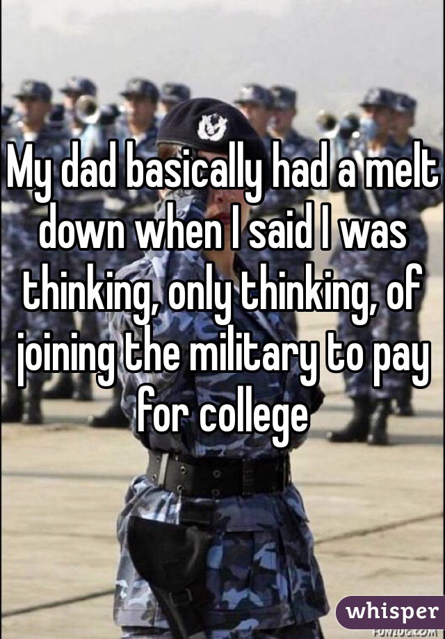 My dad basically had a melt down when I said I was thinking, only thinking, of joining the military to pay for college