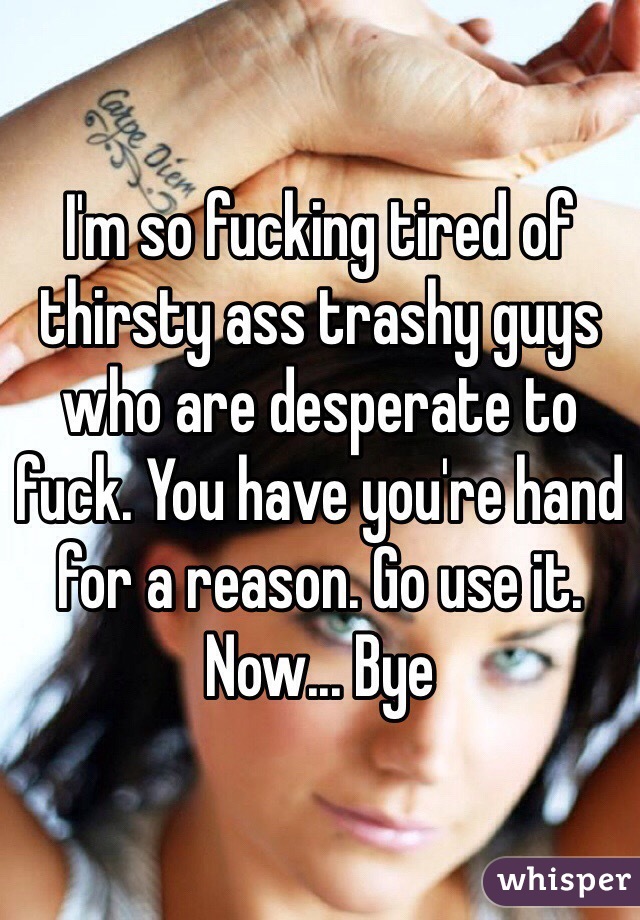 I'm so fucking tired of thirsty ass trashy guys who are desperate to fuck. You have you're hand for a reason. Go use it. Now... Bye