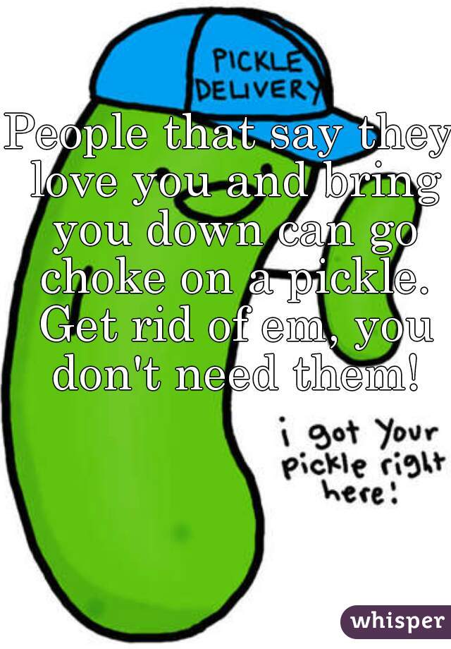 People that say they love you and bring you down can go choke on a pickle. Get rid of em, you don't need them!