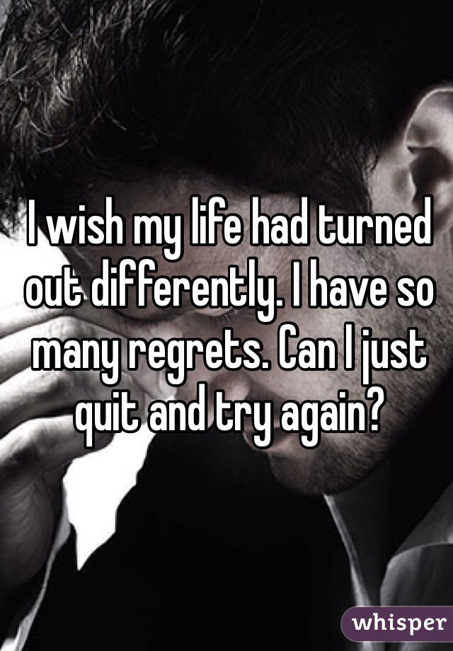 I wish my life had turned out differently. I have so many regrets. Can I just quit and try again? 