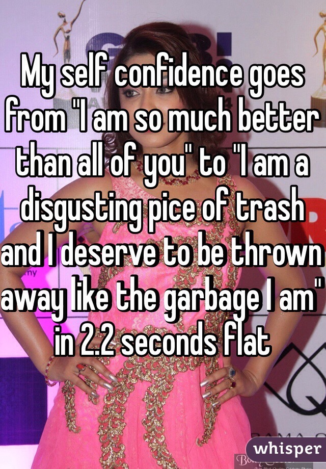 My self confidence goes from "I am so much better than all of you" to "I am a disgusting pice of trash and I deserve to be thrown away like the garbage I am" in 2.2 seconds flat 