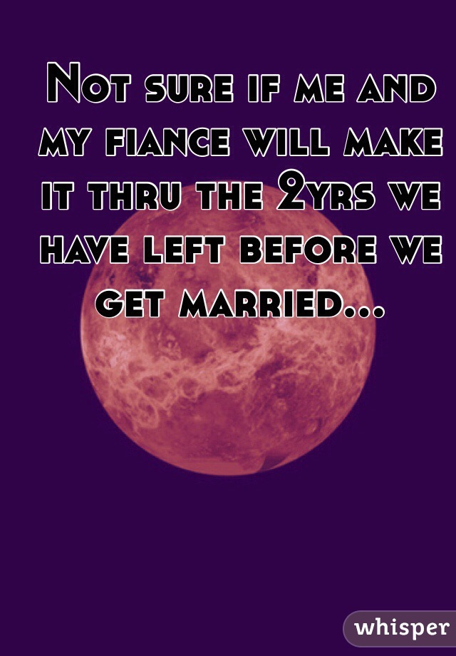 Not sure if me and my fiance will make it thru the 2yrs we have left before we get married...