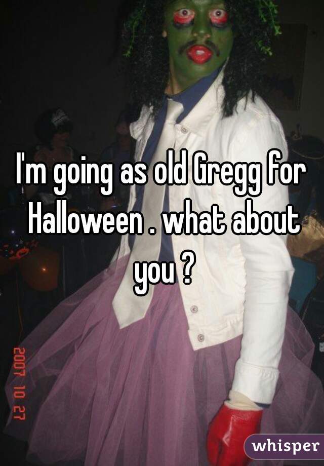 I'm going as old Gregg for Halloween . what about you ?
