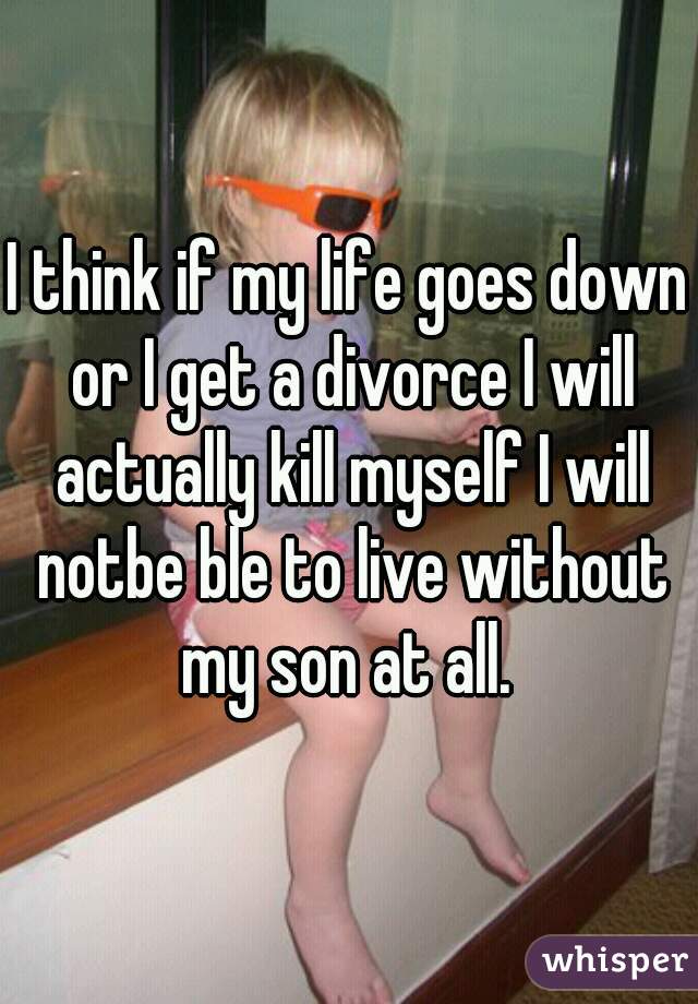 I think if my life goes down or I get a divorce I will actually kill myself I will notbe ble to live without my son at all. 