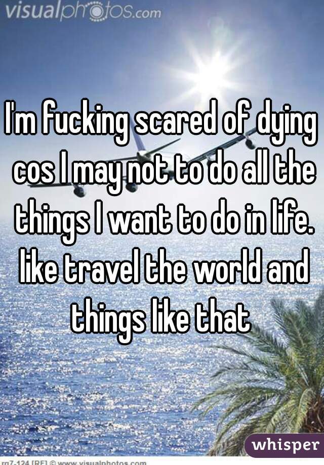 I'm fucking scared of dying cos I may not to do all the things I want to do in life. like travel the world and things like that 