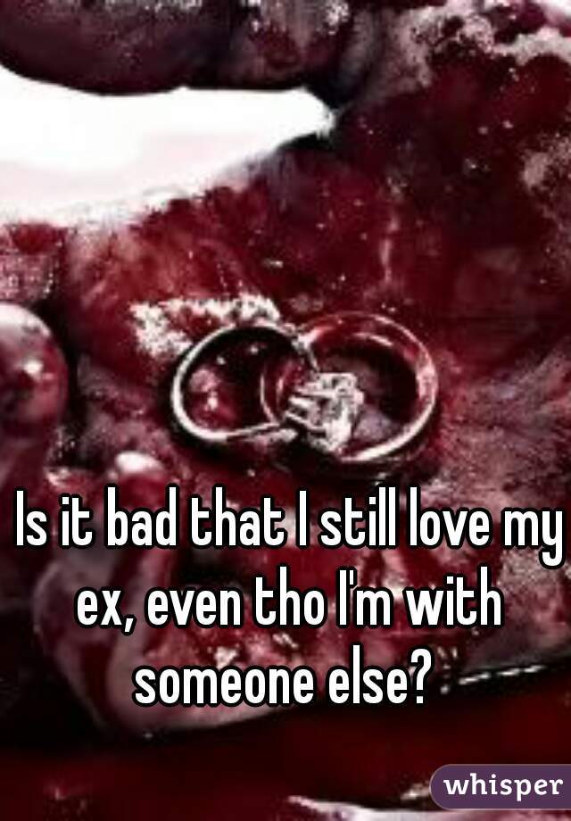 Is it bad that I still love my ex, even tho I'm with someone else? 